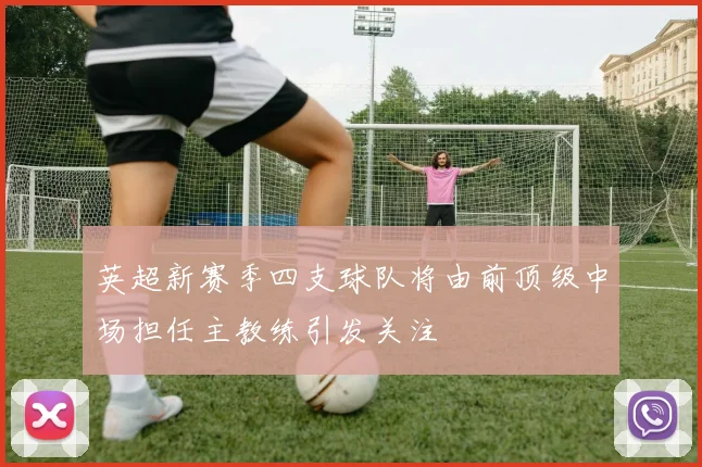 英超新赛季四支球队将由前顶级中场担任主教练引发关注
