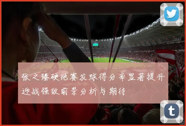张之臻硬地赛发球得分率显著提升迎战强敌前景分析与期待