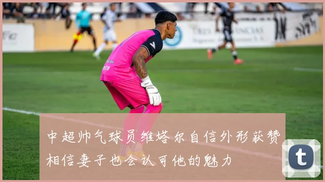 中超帅气球员维塔尔自信外形获赞相信妻子也会认可他的魅力