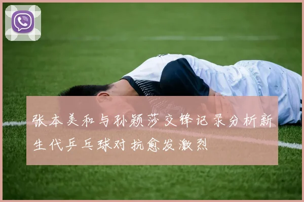 张本美和与孙颖莎交锋记录分析新生代乒乓球对抗愈发激烈