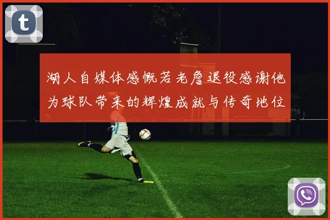 湖人自媒体感慨若老詹退役感谢他为球队带来的辉煌成就与传奇地位