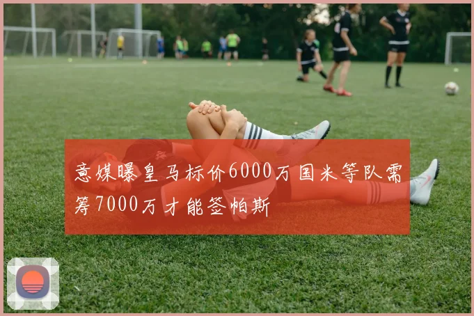 意媒曝皇马标价6000万国米等队需筹7000万才能签帕斯