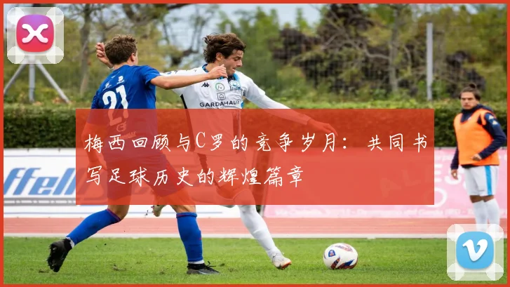 梅西回顾与C罗的竞争岁月：共同书写足球历史的辉煌篇章