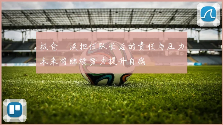 板仓滉谈担任队长后的责任与压力未来将继续努力提升自我