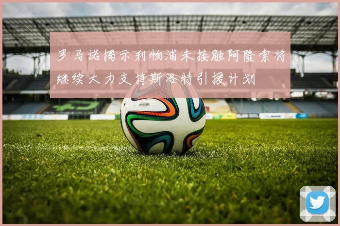 罗马诺揭示利物浦未接触阿隆索将继续大力支持斯洛特引援计划