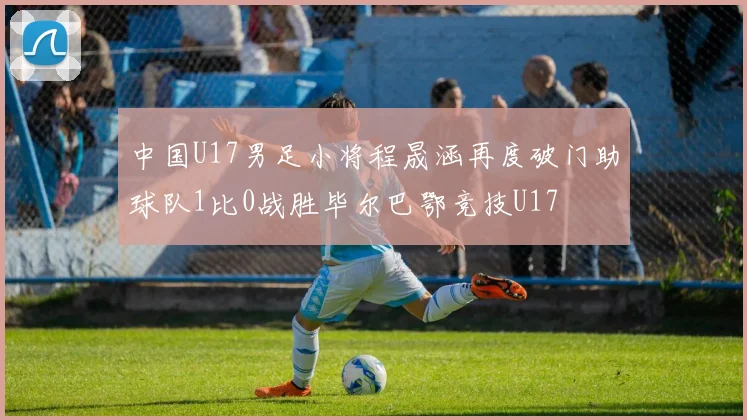 中国U17男足小将程晟涵再度破门助球队1比0战胜毕尔巴鄂竞技U17