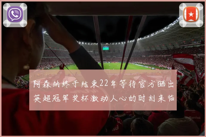 阿森纳终于结束22年等待官方晒出英超冠军奖杯激动人心的时刻来临