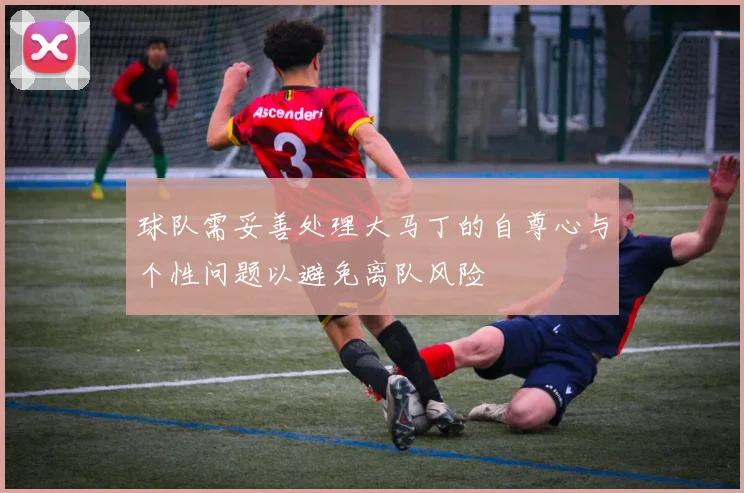 球队需妥善处理大马丁的自尊心与个性问题以避免离队风险