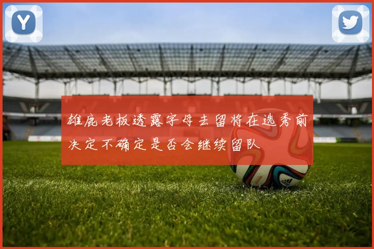 雄鹿老板透露字母去留将在选秀前决定不确定是否会继续留队