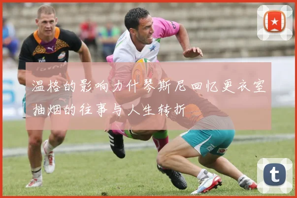 温格的影响力什琴斯尼回忆更衣室抽烟的往事与人生转折