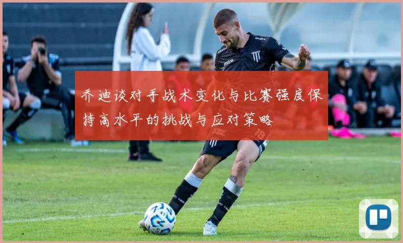 乔迪谈对手战术变化与比赛强度保持高水平的挑战与应对策略