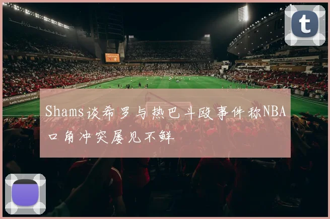 Shams谈希罗与热巴斗殴事件称NBA口角冲突屡见不鲜