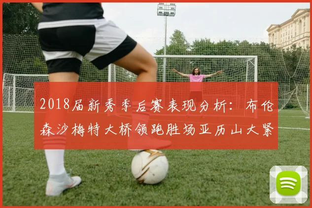 2018届新秀季后赛表现分析：布伦森沙梅特大桥领跑胜场亚历山大紧随其后