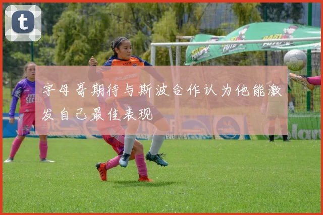 字母哥期待与斯波合作认为他能激发自己最佳表现