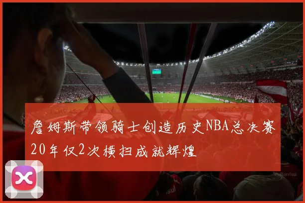 詹姆斯带领骑士创造历史NBA总决赛20年仅2次横扫成就辉煌