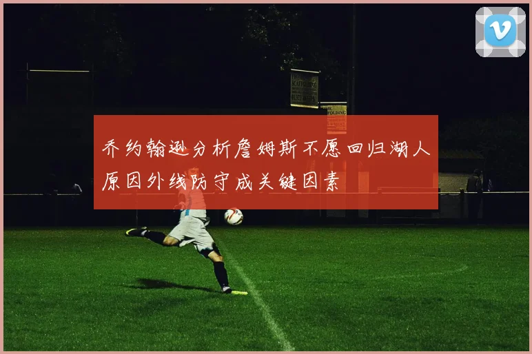 乔约翰逊分析詹姆斯不愿回归湖人原因外线防守成关键因素