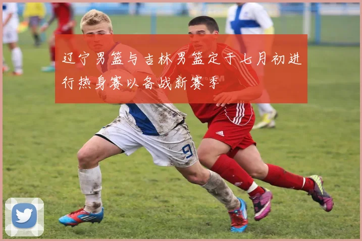 辽宁男篮与吉林男篮定于七月初进行热身赛以备战新赛季