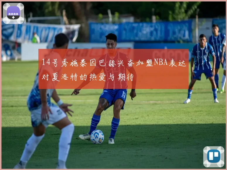 14号秀施泰因巴赫兴奋加盟NBA表达对夏洛特的热爱与期待