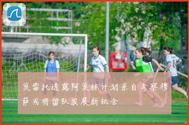 莫雷托透露阿莫林计划亲自考察穆萨或将留队发展新机会