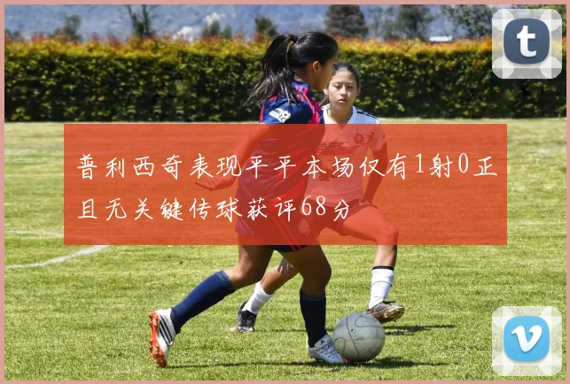 普利西奇表现平平本场仅有1射0正且无关键传球获评68分