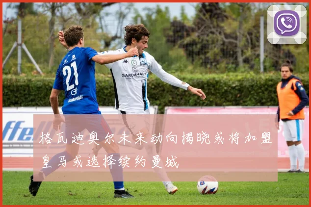 格瓦迪奥尔未来动向揭晓或将加盟皇马或选择续约曼城