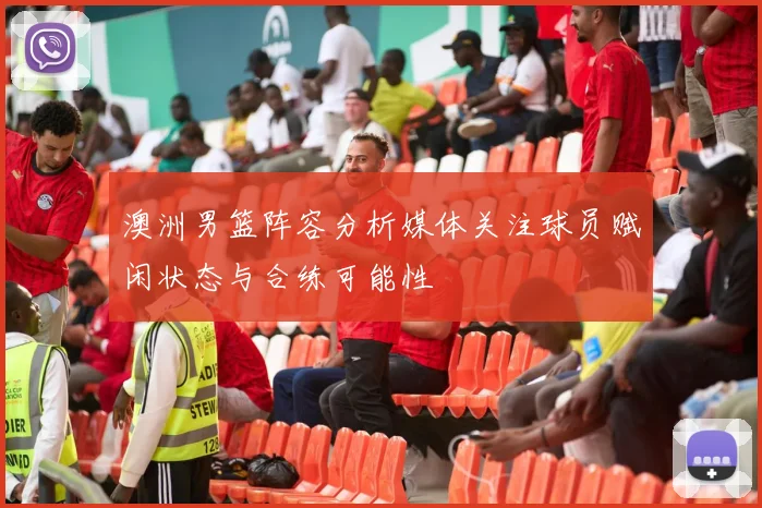 澳洲男篮阵容分析媒体关注球员赋闲状态与合练可能性